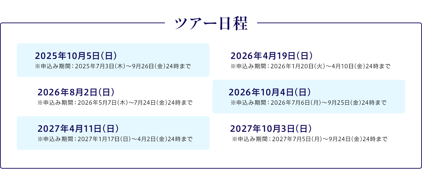 【ツアー日程】2025年10月5日（日）※申込み期間：2025年7月3日（木）～9月26日（金）24時まで/2026年4月19日（日）※申込み期間：2026年1月20日（火）～4月10日（金）24時まで/2026年8月2日（日）
				※申込み期間：2026年5月7日（木）～7月24日（金）24時まで/2026年10月4日（日）※申込み期間：2026年7月6日（月）～9月25日（金）24時まで/2027年4月11日（日）※申込み期間：2027年1月17日（日）～4月2日（金）24時まで/2027年10月3日（日）※申込み期間：2027年7月5日（月）～9月24日（金）24時まで